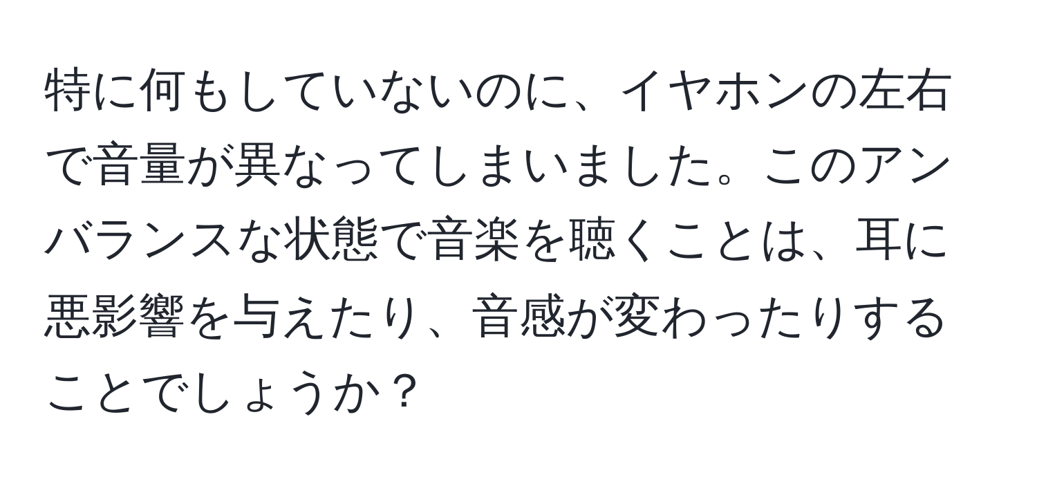 特に何もしていないのに、イヤホンの左右で音量が異なってしまいました。このアンバランスな状態で音楽を聴くことは、耳に悪影響を与えたり、音感が変わったりすることでしょうか？