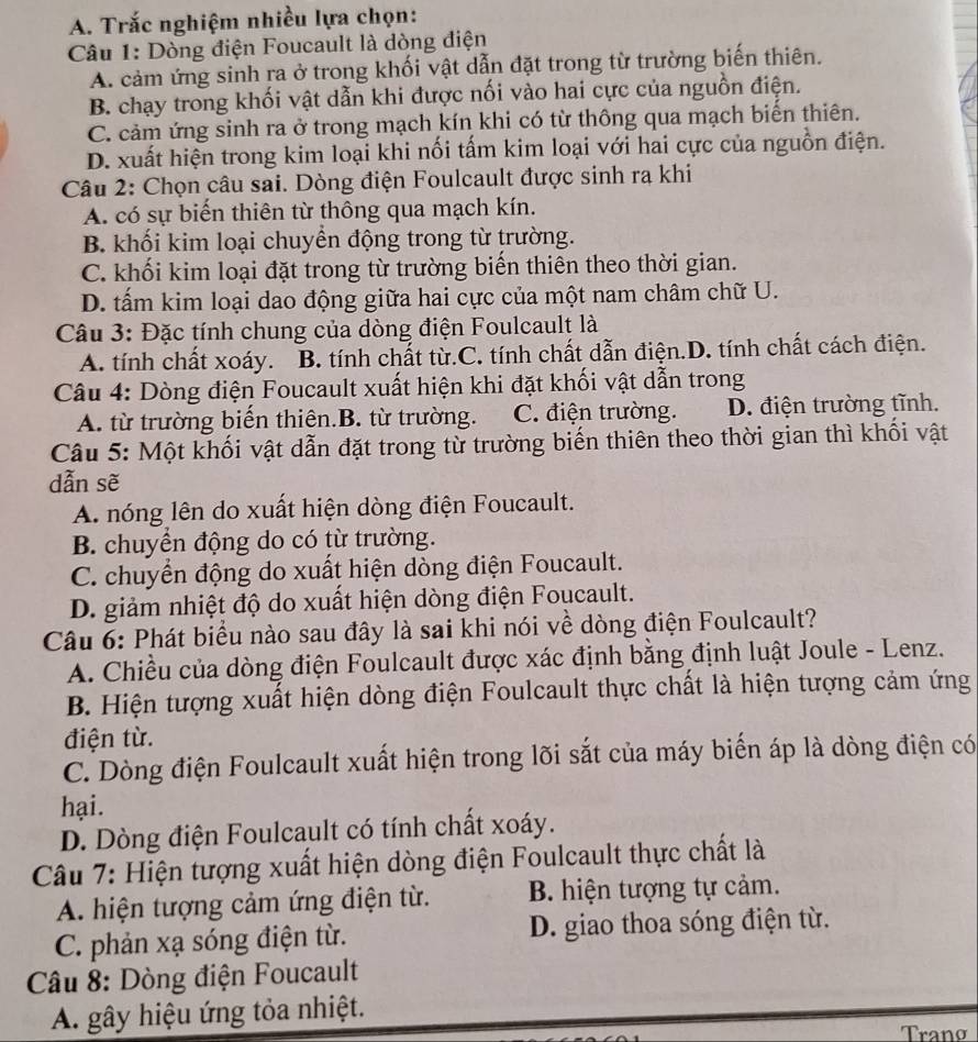 Trắc nghiệm nhiều lựa chọn:
Câu 1: Dòng điện Foucault là dòng điện
A. cảm ứng sinh ra ở trong khối vật dẫn đặt trong từ trường biến thiên.
B. chạy trong khối vật dẫn khi được nối vào hai cực của nguồn điện.
C. cảm ứng sinh ra ở trong mạch kín khi có từ thông qua mạch biến thiên.
D. xuất hiện trong kim loại khi nối tấm kim loại với hai cực của nguồn điện.
Câu 2: Chọn câu sai. Dòng điện Foulcault được sinh ra khi
A. có sự biến thiên từ thông qua mạch kín.
B. khối kim loại chuyền động trong từ trường.
C. khối kim loại đặt trong từ trường biến thiên theo thời gian.
D. tấm kim loại dao động giữa hai cực của một nam châm chữ U.
Câu 3: Đặc tính chung của dòng điện Foulcault là
A. tính chất xoáy..B. tính chất từ.C. tính chất dẫn điện.D. tính chất cách điện.
Câu 4: Dòng điện Foucault xuất hiện khi đặt khối vật dẫn trong
A. từ trường biển thiên.B. từ trường. C. điện trường. D. điện trường tĩnh.
Câu 5: Một khối vật dẫn đặt trong từ trường biến thiên theo thời gian thì khối vật
dẫn sẽ
A. nóng lên do xuất hiện dòng điện Foucault.
B. chuyển động do có từ trường.
C. chuyển động do xuất hiện dòng điện Foucault.
D. giảm nhiệt độ do xuất hiện dòng điện Foucault.
Câu 6: Phát biểu nào sau đây là sai khi nói về dòng điện Foulcault?
A. Chiều của dòng điện Foulcault được xác định bằng định luật Joule - Lenz.
B. Hiện tượng xuất hiện dòng điện Foulcault thực chất là hiện tượng cảm ứng
điện từ.
C. Dòng điện Foulcault xuất hiện trong lõi sắt của máy biển áp là dòng điện có
hại.
D. Dòng điện Foulcault có tính chất xoáy.
Câu 7: Hiện tượng xuất hiện dòng điện Foulcault thực chất là
A. hiện tượng cảm ứng điện từ. B. hiện tượng tự cảm.
C. phản xạ sóng điện từ. D. giao thoa sóng điện từ.
Câu 8: Dòng điện Foucault
A. gây hiệu ứng tỏa nhiệt.
Tranø