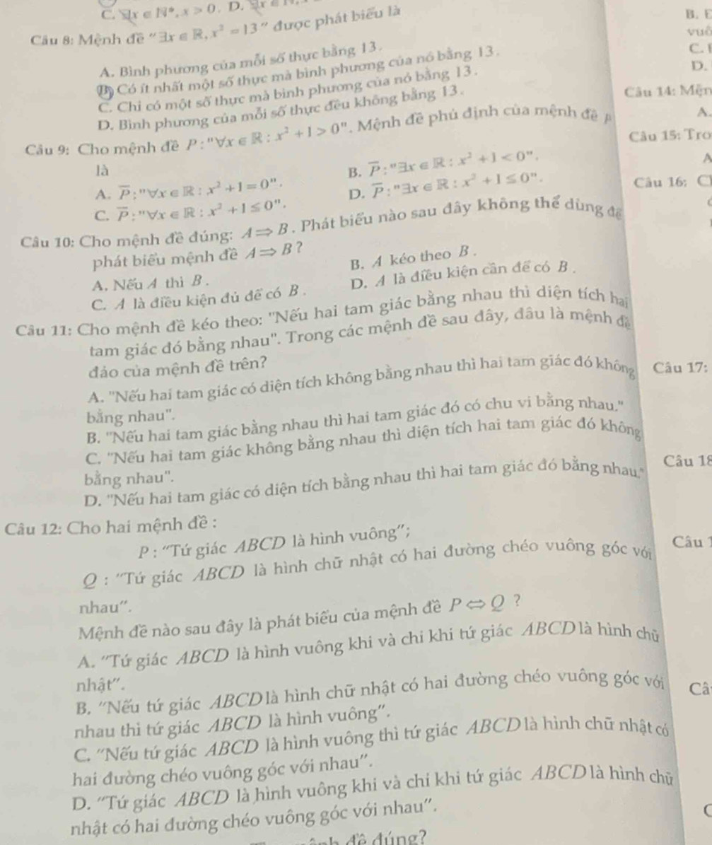 C. sumlimits x∈ N^*,x>0 D.yx=
Cu 8: Mệnh de exists x∈ R,x^2=13'' được phát biểu là
B. E
vuô
A. Bình phương của mỗi số thực bằng 13.
D.
Bộ Có ít nhất một số thực mà bình phương của nó bằng 13.
C. I
C. Chỉ có một số thực mà bình phương của nó bằng 13.
D. Bình phương của mỗi số thực đều không bằng 13.
Câu 14: Mện
Câu 9: Cho mệnh đề P P:''forall x∈ R:x^2+1>0'' Mệnh đề phủ định của mệnh đề 
A.
Câu 15: Tro
là
B. overline P:''exists x∈ R:x^2+1<0''.
A
A. overline P:''forall x∈ R:x^2+1=0''. Câu 16: C
C. overline P:''forall x∈ R:x^2+1≤ 0''. D. overline P:^nexists x∈ R:x^2+1≤ 0^n.
Câu 10: Cho mệnh đề đúng: ARightarrow B. Phát biểu nào sau đây không thể dùng để
phát biểu mệnh đề ARightarrow B ?
B. A kéo theo B .
A. Nếu A thì B.
C. A là điều kiện đủ để có B. D. A là điều kiện cần để có B 
Câu 11: Cho mệnh đề kéo theo: ''Nếu hai tam giác bằng nhau thủ diện tích hai
tam giác đó bằng nhau''. Trong các mệnh đề sau đây, đầu là mệnh đề
đảo của mệnh đề trên?
A. ''Nếu hai tam giác có diện tích không bằng nhau thì hai tam giác đó không Câu 17:
bằng nhau".
B. ''Nếu hai tam giác bằng nhau thì hai tam giác đó có chu vi bằng nhau''
C. ''Nếu hai tam giác không bằng nhau thì diện tích hai tam giác đó không
Câu 18
bằng nhau".
D. ''Nếu hai tam giác có diện tích bằng nhau thì hai tam giác đó bằng nhau.''
Câu 12: Cho hai mệnh đề :
P : ''Tứ giác ABCD là hình vuông”';
Câu 1
Q : ''Tứ giác ABCD là hình chữ nhật có hai đường chéo vuông góc với
nhau".
Mệnh đề nào sau đây là phát biểu của mệnh đề PLeftrightarrow Q ?
A. ''Tứ giác ABCD là hình vuông khi và chi khi tứ giác ABCDlà hình chǔ
nhật"'. Câ
B. ''Nếu tứ giác ABCDlà hình chữ nhật có hai đường chéo vuông 5° c với
nhau thì tứ giác ABCD là hình vuông”.
C. ''Nếu tứ giác ABCD là hình vuông thì tứ giác ABCD là hình chữ nhật có
hai đường chéo vuông góc với nhau''.
D. ''Tứ giác ABCD là hình vuông khi và chi khi tứ giác ABCD là hình chữ
nhật có hai đường chéo vuông góc với nhau'.
C
nh đề đúng