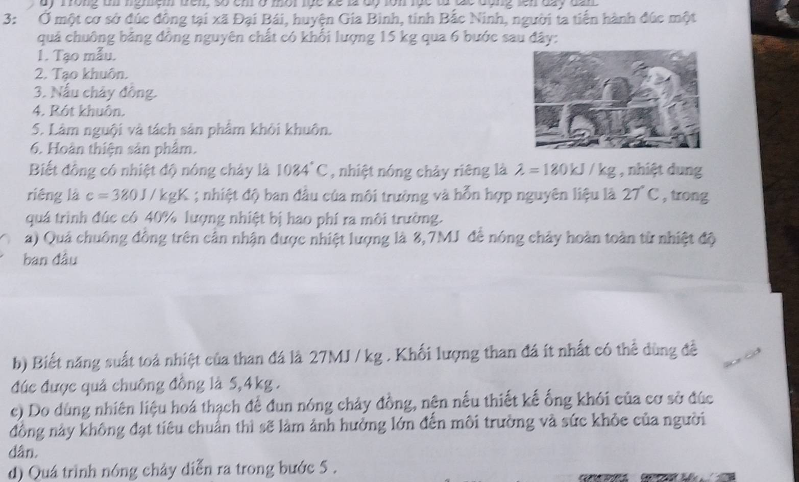 ay frong ti nghem wem so em o mot the ke là do ton lue to do dang len day da n 
3: Ở một cơ sở đúc đông tại xã Đại Bái, huyện Gia Bình, tinh Bắc Ninh, người ta tiến hành đúc một 
quả chuông bằng đồng nguyên chất có khối lượng 15 kg qua 6 bước sau đây: 
1. Tạo mẫu. 
2. Tạo khuôn. 
3. Nấu chây đông. 
4. Rót khuôn. 
5. Làm nguội và tách sản phẩm khôi khuôn. 
6. Hoàn thiện sân phâm. 
Biết đồng có nhiệt độ nóng chảy là 1084°C , nhiệt nóng chảy riêng là lambda =180kJ/kg , nhiệt dung 
riêng là c=380J / kgK; nhiệt độ ban đầu của môi trường và hỗn hợp nguyên liệu là 27°C , trong 
quá trình đúc có 40% lượng nhiệt bị hao phí ra môi trường. 
) Quả chuông đông trên cần nhận được nhiệt lượng là 8,7MJ để nóng chảy hoàn toàn từ nhiệt độ 
ban đầu 
b) Biết năng suất toả nhiệt của than đá là 27MJ / kg. Khối lượng than đá ít nhất có thể dùng đề 
đúc được quả chuông đồng là 5, 4kg. 
c) Do dùng nhiên liệu hoá thạch để đun nóng chảy đồng, nện nếu thiết kế ống khói của cơ sở đúc 
đồng này không đạt tiêu chuẩn thì sẽ làm ảnh hưởng lớn đến môi trường và sức khỏe của người 
dân, 
d) Quá trình nóng chảy diễn ra trong bước 5.