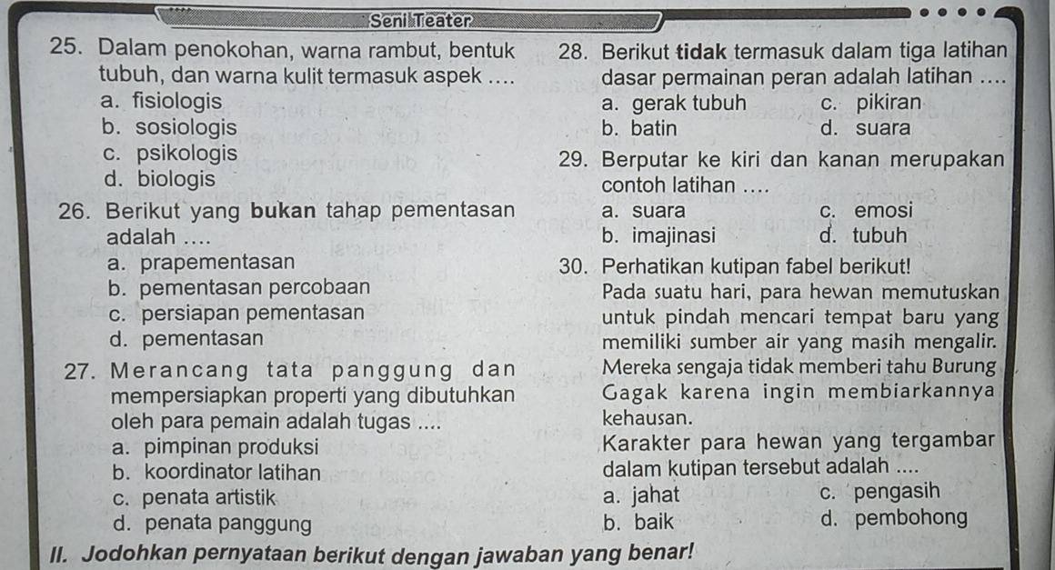 Seni Teater
25. Dalam penokohan, warna rambut, bentuk 28. Berikut tidak termasuk dalam tiga latihan
tubuh, dan warna kulit termasuk aspek .... dasar permainan peran adalah latihan ....
a. fisiologis a. gerak tubuh c. pikiran
b. sosiologis b. batin d. suara
c. psikologis 29. Berputar ke kiri dan kanan merupakan
d. biologis contoh latihan ....
26. Berikut yang bukan tahap pementasan a. suara c. emosi
adalah .... b. imajinasi d. tubuh
a. prapementasan 30. Perhatikan kutipan fabel berikut!
b. pementasan percobaan Pada suatu hari, para hewan memutuskan
c. persiapan pementasan untuk pindah mencari tempat baru yang
d. pementasan memiliki sumber air yang masih mengalir.
27. Merancang tata panggung dan Mereka sengaja tidak memberi tahu Burung
mempersiapkan properti yang dibutuhkan Gagak karena ingin membiarkannya
oleh para pemain adalah tugas .... kehausan.
a. pimpinan produksi Karakter para hewan yang tergambar
b. koordinator latihan dalam kutipan tersebut adalah ....
c. penata artistik a. jahat c. pengasih
d. penata panggung b. baik d. pembohong
II. Jodohkan pernyataan berikut dengan jawaban yang benar!