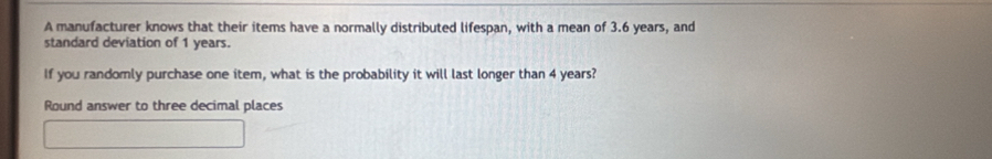 A manufacturer knows that their items have a normally distributed lifespan, with a mean of 3.6 years, and 
standard deviation of 1 years. 
If you randomly purchase one item, what is the probability it will last longer than 4 years? 
Round answer to three decimal places