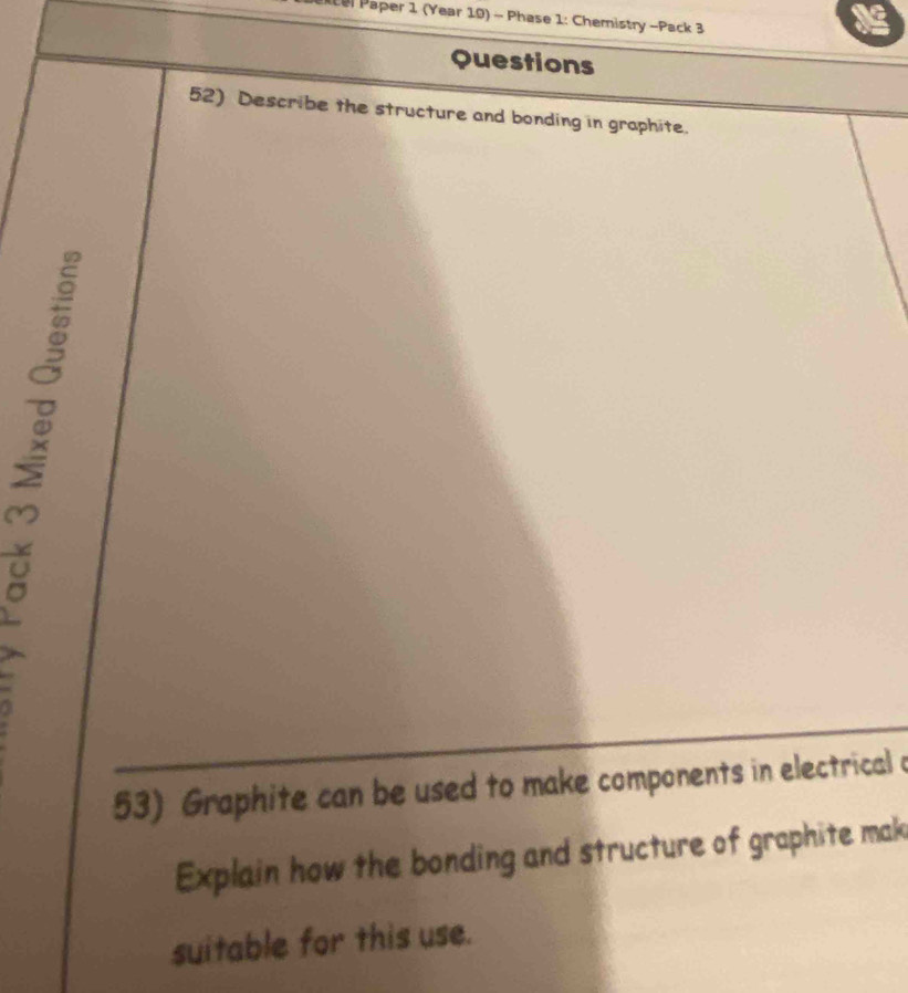 Paper 1 (Year 10) - Phase 1: Chemistry -Pack 3 
Questions 
52) Describe the structure and bonding in graphite. 
53) Graphite can be used to make components in electrical a 
Explain how the bonding and structure of graphite mak 
suitable for this use.