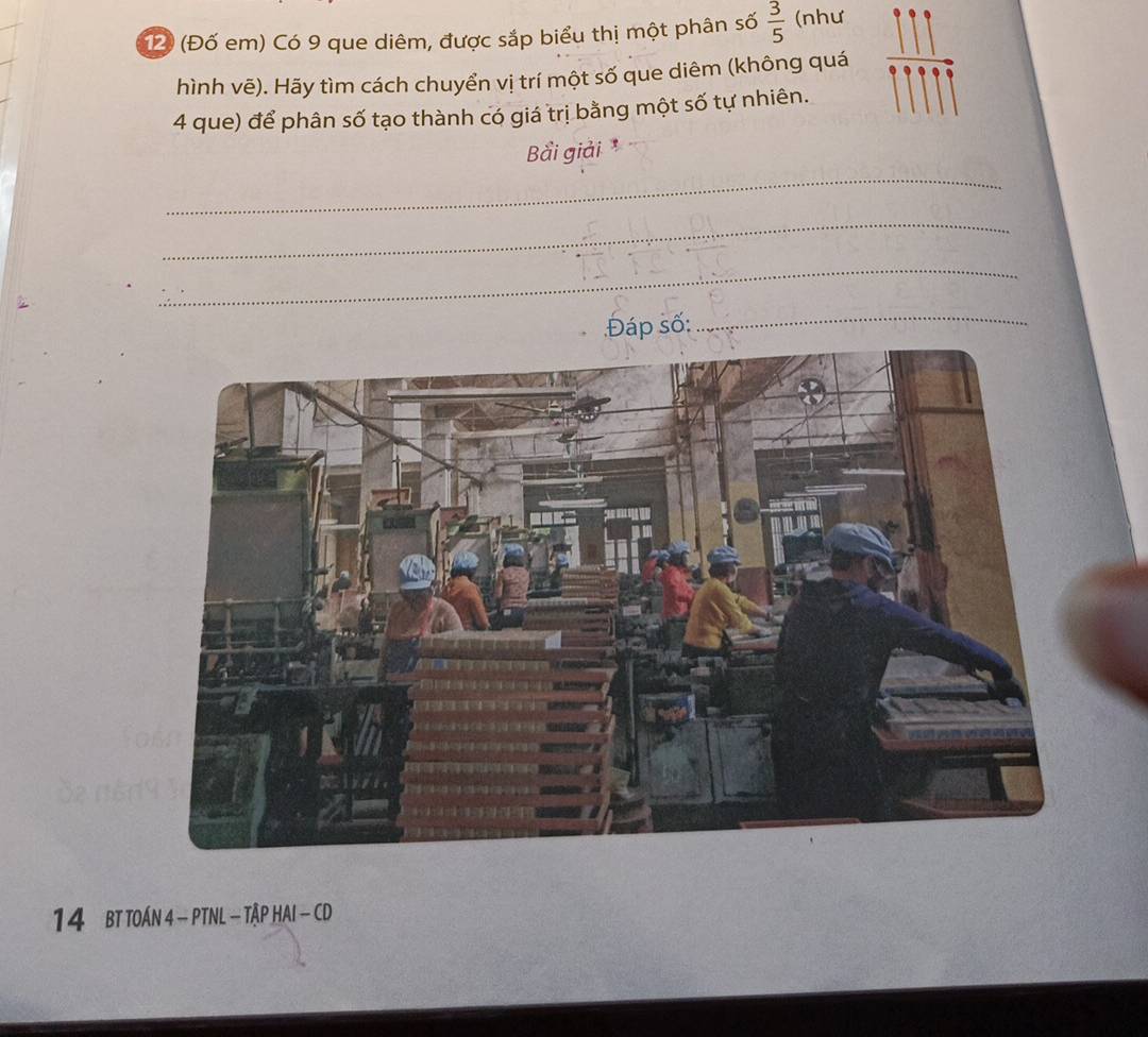 12 (Đố em) Có 9 que diêm, được sắp biểu thị một phân số  3/5  (như 
hình vẽ). Hãy tìm cách chuyển vị trí một số que diêm (không quá 
4 que) để phân số tạo thành có giá trị bằng một số tự nhiên. 
Bải giải 
_ 
_ 
_ 
Đáp số: 
_ 
14 BT TOÁN 4 - PTNL - TậP HAI - CD