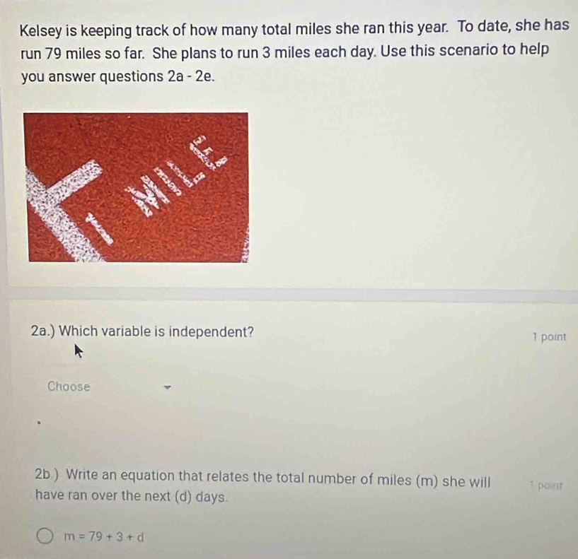 Kelsey is keeping track of how many total miles she ran this year. To date, she has
run 79 miles so far. She plans to run 3 miles each day. Use this scenario to help
you answer questions 2a-2e. 
2a.) Which variable is independent? 1 point
Choose
2b ) Write an equation that relates the total number of miles (m) she will T point
have ran over the next (d) days.
m=79+3+d