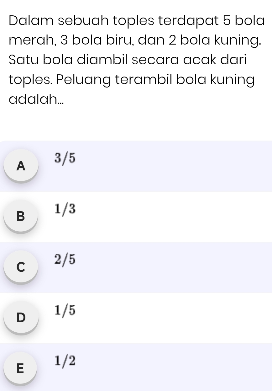 Dalam sebuah toples terdapat 5 bola
merah, 3 bola biru, dan 2 bola kuning.
Satu bola diambil secara acak dari
toples. Peluang terambil bola kuning
adalah...
A 3/5
B 1/3
c 2/5
D 1/5
E 1/2