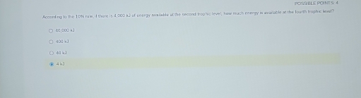 POSSIBLE POINT S 4
According to the 10% rue, i there is 4,000 k) of enrergy awalable at the second trophic level, sow much enrergy is annirab le at the fourth trophic lned?
40,0uò kJ
400 kJ
40 k1
4