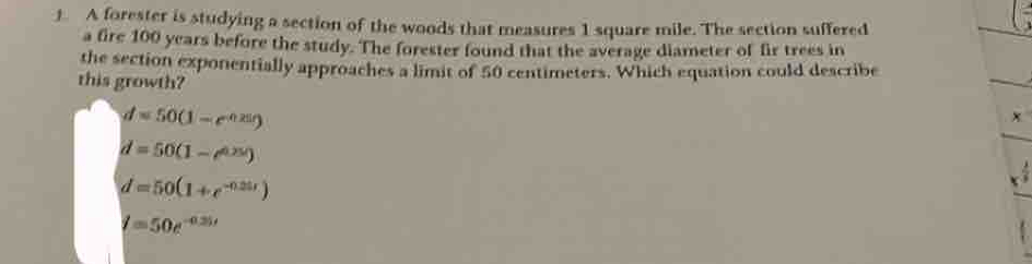 A forester is studying a section of the woods that measures 1 square mile. The section suffered
a fire 100 years before the study. The forester found that the average diameter of fir trees in
the section exponentially approaches a limit of 50 centimeters. Which equation could describe
this growth?
d=50(1-e^(0.25t))
x
d=50(1-e^(0.25t))
d=50(1+e^(-0.21t))
I=50e^(-0.25t)