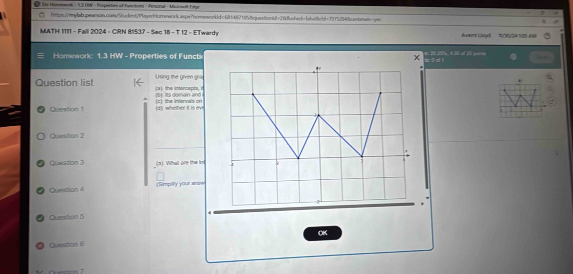 Do Homework - 1.3 HMI - Properties of Functions - Personal - Microsoft Edge 
https://mylab.pearson.com/Student/PlayerHomework.aspx?homeworkld=681487185&questionld=2&flushed=false&cld=7975284&centerwin=yes 
MATH 1111 - Fall 2024 - CRN 81537 - Sec 18 - T 12 - ETwardy Averni Lloyd 1/30/24 185 Alle 
Homework: 1.3 HW - Properties of Functic x e: 20.25%, 4.05 of 20 parm 
ac 0 of 1 
Using the given gra 
Question list 
(a) the intercepts, if 
(b) its domain and 
(c) the intervals on 
Question 1 (d) whether it is eve 
Question 2 
Question 3 (a) What are the int 
Question 4 (Simplify your answ 
Question 5 
OK 
Question 6 
Qvestion 7