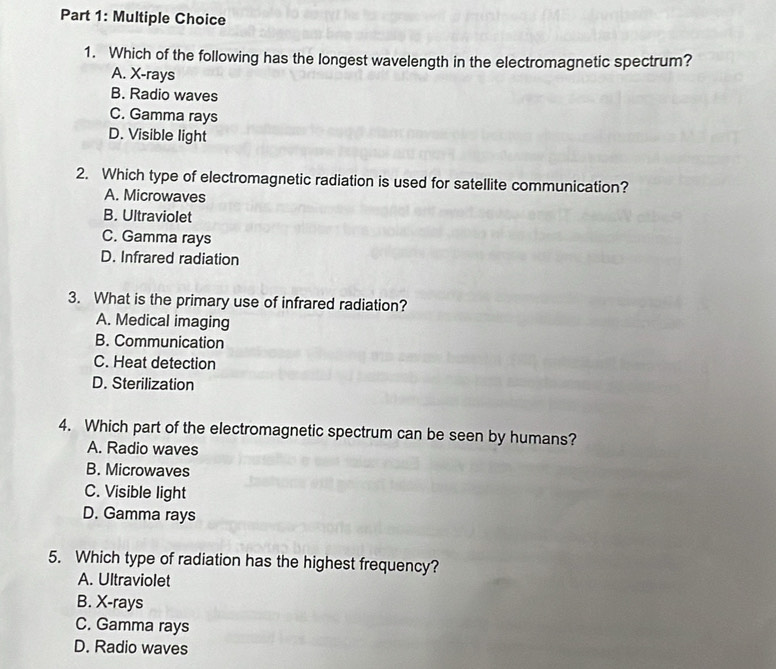 Which of the following has the longest wavelength in the electromagnetic spectrum?
A. X -rays
B. Radio waves
C. Gamma rays
D. Visible light
2. Which type of electromagnetic radiation is used for satellite communication?
A. Microwaves
B. Ultraviolet
C. Gamma rays
D. Infrared radiation
3. What is the primary use of infrared radiation?
A. Medical imaging
B. Communication
C. Heat detection
D. Sterilization
4. Which part of the electromagnetic spectrum can be seen by humans?
A. Radio waves
B. Microwaves
C. Visible light
D. Gamma rays
5. Which type of radiation has the highest frequency?
A. Ultraviolet
B. X -rays
C. Gamma rays
D. Radio waves