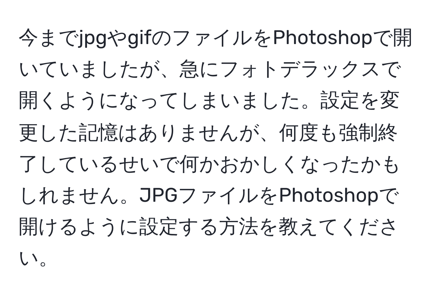 今までjpgやgifのファイルをPhotoshopで開いていましたが、急にフォトデラックスで開くようになってしまいました。設定を変更した記憶はありませんが、何度も強制終了しているせいで何かおかしくなったかもしれません。JPGファイルをPhotoshopで開けるように設定する方法を教えてください。