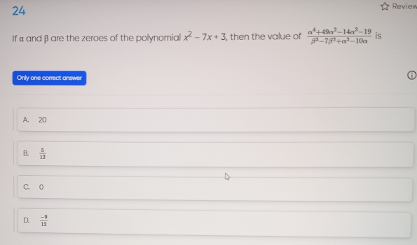 Review
If α and β are the zeroes of the polynomial x^2-7x+3 , then the value of  (alpha^4+49alpha^2-14alpha^3-19)/beta^3-7beta^2+alpha^2-10alpha   is
Only one correct answer
A. 20
B.  5/12 
C. 0
D.  (-9)/12 