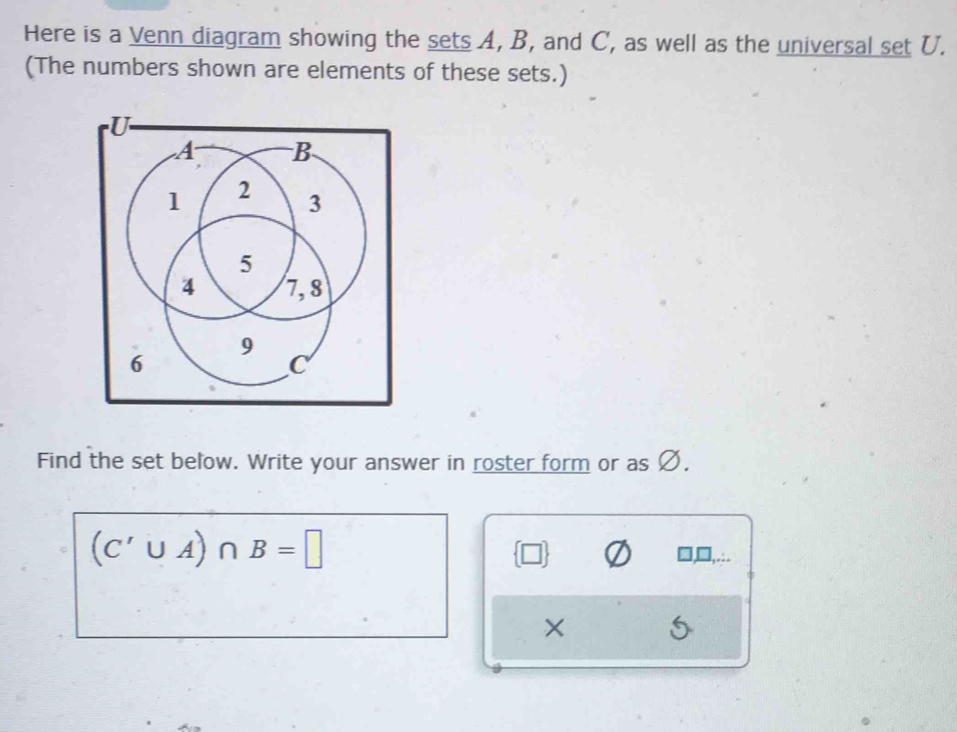 Here is a Venn diagram showing the sets A, B, and C, as well as the universal set U. 
(The numbers shown are elements of these sets.) 
Find the set below. Write your answer in roster form or as Ø.
(C'∪ A)∩ B=□
×