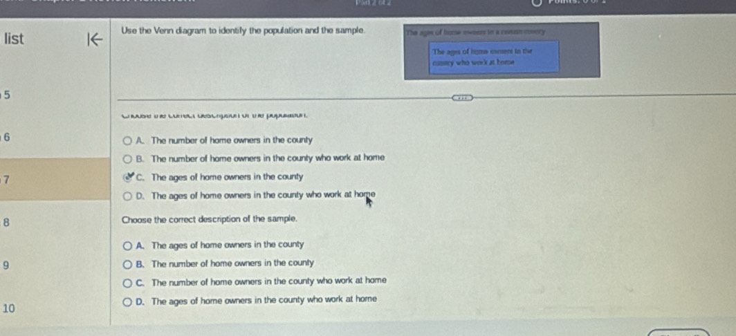 Use the Venn diagram to identily the population and the sample.
list The agin of hume owoer in a cosun covory
The ages of higma camers in the
comury who work at home
5
u e Cate Ge u t g
6
A. The number of home owners in the county
B. The number of home owners in the county who work at home
7 C. The ages of home owners in the county
D. The ages of home owners in the county who work at home
8 Choose the correct description of the sample.
A. The ages of home owners in the county
9 B. The number of home owners in the county
C. The number of home owners in the county who work at home
D. The ages of home owners in the county who work at home
10