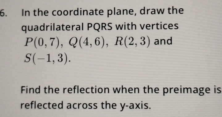 In the coordinate plane, draw the 
quadrilateral PQRS with vertices
P(0,7), Q(4,6), R(2,3) and
S(-1,3). 
Find the reflection when the preimage is 
reflected across the y-axis.