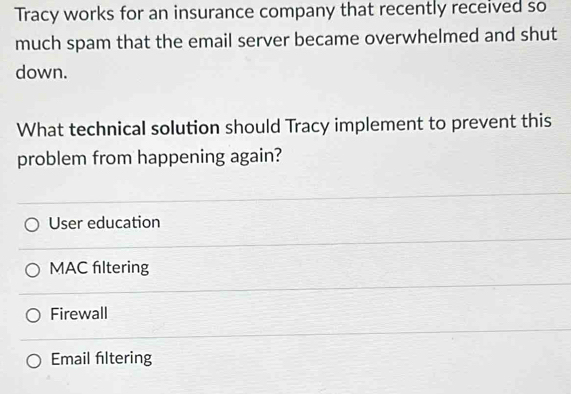 Tracy works for an insurance company that recently received so
much spam that the email server became overwhelmed and shut
down.
What technical solution should Tracy implement to prevent this
problem from happening again?
User education
MAC filtering
Firewall
Email filtering