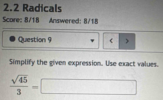 2.2 Radicals 
Score: 8/18 Answered: 8/18 
Question 9 < > 
Simplify the given expression. Use exact values.
 sqrt(45)/3 =□