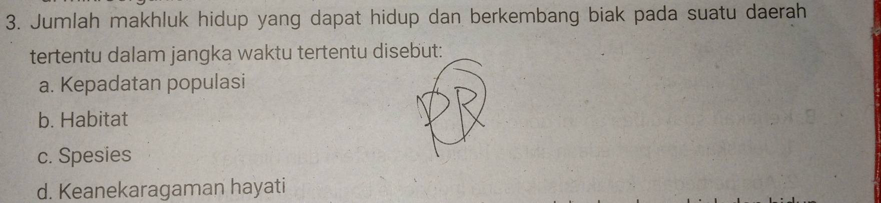 Jumlah makhluk hidup yang dapat hidup dan berkembang biak pada suatu daerah
tertentu dalam jangka waktu tertentu disebut:
a. Kepadatan populasi
b. Habitat
c. Spesies
d. Keanekaragaman hayati