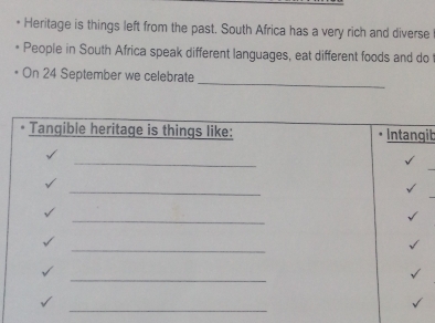 Heritage is things left from the past. South Africa has a very rich and diverse 
People in South Africa speak different languages, eat different foods and do 
_ 
On 24 September we celebrate 
Tangible heritage is things like: Intangib 
_ 
_ 
_ 
_ 
_ 
_