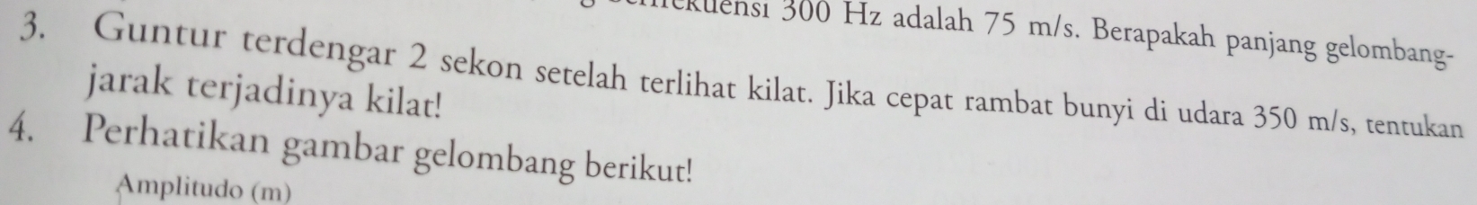 klensi 300 Hz adalah 75 m/s. Berapakah panjang gelombang- 
3. Guntur terdengar 2 sekon setelah terlihat kilat. Jika cepat rambat bunyi di udara 350 m/s, tentukan 
jarak terjadinya kilat! 
4. Perhatikan gambar gelombang berikut! 
Amplitudo (m)