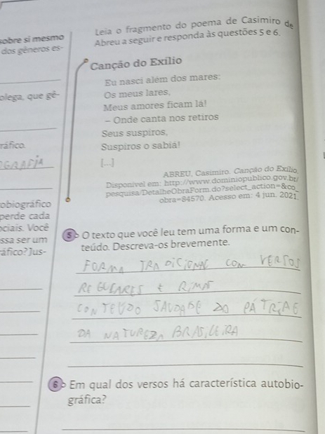 sobre sí mesmo Leia o fragmento do poema de Cásimiro de 
dos gêneros es- Abreu a seguir e responda às questões 5 e 6. 
Canção do Exílio 
_Eu nasci além dos mares: 
olega, que gê- Os meus lares, 
Meus amores ficam lá! 
_ 
- Onde canta nos retiros 
Seus suspiros, 
ráfico. Suspiros o sabiá! 
_ 
[...] 
ABREU, Casimiro. Canção do Exílio 
Disponível em: http://www.dominiopublico.gov.br/ 
_obiográfico ` pesquisa/DetalheObraForm.do?select_action=&co 
obra=84570. Acesso em: 4 jun. 2021 
perde cada 
ociais. Você 
ssä ser um Sb O texto que você leu tem uma forma e um con- 
áfico? Jus- teúdo. Descreva-os brevemente. 
_ 
_ 
_ 
_ 
_ 
_ 
_ 
_ 
_ 
_6º Em qual dos versos há característica autobio- 
_ 
gráfica? 
_ 
_