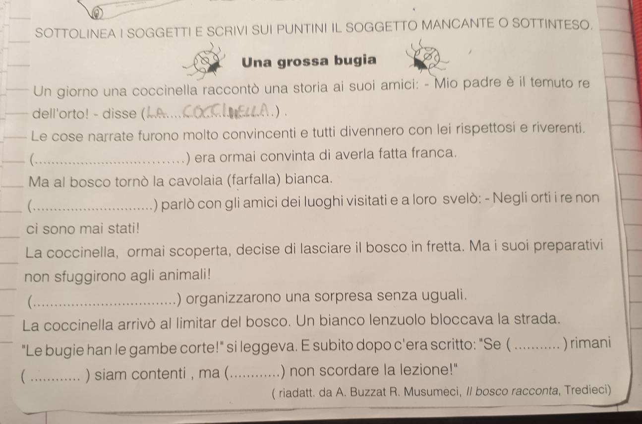 SOTTOLINEA I SOGGETTI E SCRIVI SUI PUNTINI IL SOGGETTO MANCANTE O SOTTINTESO. 
Una grossa bugia 
Un giorno una coccinella raccontò una storia ai suoi amici: - Mio padre è il temuto re 
dell'orto! - disse (_ ) 
Le cose narrate furono molto convincenti e tutti divennero con lei rispettosi e riverenti. 
_( 
) era ormai convinta di averla fatta franca. 
_Ma al bosco tornò la cavolaia (farfalla) bianca. 
_ 
( ) parlò con gli amici dei luoghi visitati e a loro svelò: - Negli orti i re non 
_ 
ci sono mai stati! 
La coccinella, ormai scoperta, decise di lasciare il bosco in fretta. Ma i suoi preparativi 
non sfuggirono agli animali! 
_ ) organizzarono una sorpresa senza uguali. 
La coccinella arrivò al limitar del bosco. Un bianco lenzuolo bloccava la strada. 
"Le bugie han le gambe corte!" si leggeva. E subito dopo c'era scritto: "Se ( _)rimani 
 _) siam contenti , ma (_ ) non scordare la lezione!" 
( riadatt. da A. Buzzat R. Musumeci, // bosco racconta, Tredieci)