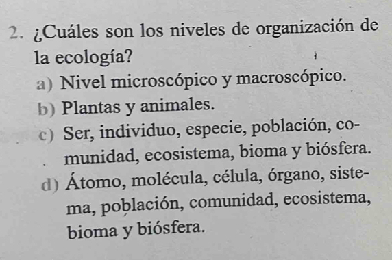 ¿Cuáles son los niveles de organización de
la ecología?
a) Nivel microscópico y macroscópico.
b) Plantas y animales.
c) Ser, individuo, especie, población, co-
munidad, ecosistema, bioma y biósfera.
d) Átomo, molécula, célula, órgano, siste-
ma, población, comunidad, ecosistema,
bioma y biósfera.