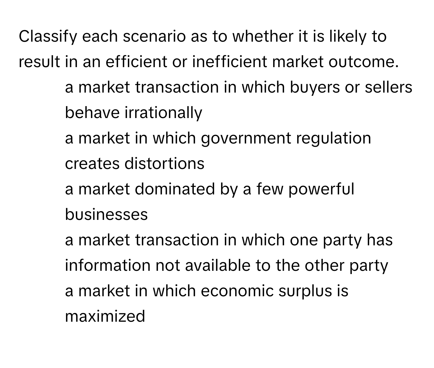 Classify each scenario as to whether it is likely to result in an efficient or inefficient market outcome. 

1) a market transaction in which buyers or sellers behave irrationally 
2) a market in which government regulation creates distortions 
3) a market dominated by a few powerful businesses 
4) a market transaction in which one party has information not available to the other party 
5) a market in which economic surplus is maximized