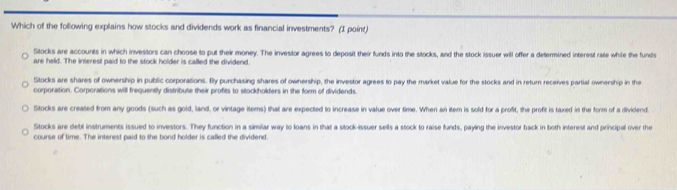 Which of the following explains how stocks and dividends work as financial investments? (I point)
Stocks are accounts in which investors can choose to put their money. The investor agrees to deposit their funds into the stocks, and the stock issuer will offer a determined interest rate while the funds
are held. The interest paid to the stock holder is called the dividend.
Stocks are shares of ownership in public corporations. Bly purchasing shares of ownership, the investor agrees to pay the market value for the stocks and in return receives partial ownership in the
corporation. Corporations will frequently distribute their profits to stockholders in the form of dividends.
Stocks are created from any goods (such as gold, land, or vintage items) that are expected to increase in value over time. When an item is sold for a profit, the profit is taxed in the form of a dividend.
Stocks are debt instruments issued to investors. They function in a similar way to loans in that a stock-issuer sells a stock to raise funds, paying the investor back in both interest and principal over the
course of time. The interest paid to the bond holder is called the dividend.