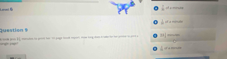 a
Level 6  7/30  of a minute
 1/30  of a minute
Question 9
it took jess 2_2 minutes to print her 10 page book report. How long does it take for her printer to print a a 23 1/3  m nutes
single page?
D  3/70  of a minute