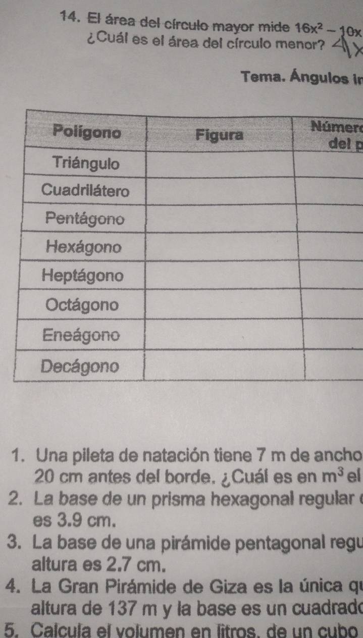 El área del círculo mayor mide 16x^2-10x
¿Cuál es el área del círculo menor? 
Tema. Ángulos in 
er 
l p 
1. Una pileta de natación tiene 7 m de ancho
20 cm antes del borde. ¿Cuál es en m^3 el 
2. La base de un prisma hexagonal regular 
es 3.9 cm. 
3. La base de una pirámide pentagonal regu 
altura es 2.7 cm. 
4. La Gran Pirámide de Giza es la única qu 
altura de 137 m y la base es un cuadradó 
5. Calcula el volumen en lîtros. de un cubo