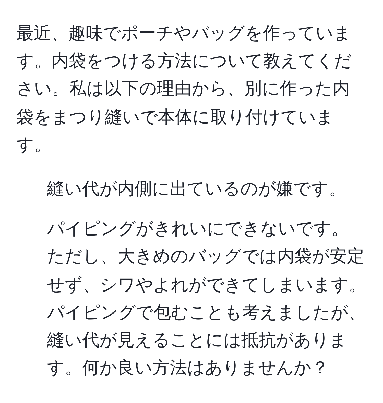 最近、趣味でポーチやバッグを作っています。内袋をつける方法について教えてください。私は以下の理由から、別に作った内袋をまつり縫いで本体に取り付けています。  
1. 縫い代が内側に出ているのが嫌です。  
2. パイピングがきれいにできないです。  
ただし、大きめのバッグでは内袋が安定せず、シワやよれができてしまいます。パイピングで包むことも考えましたが、縫い代が見えることには抵抗があります。何か良い方法はありませんか？