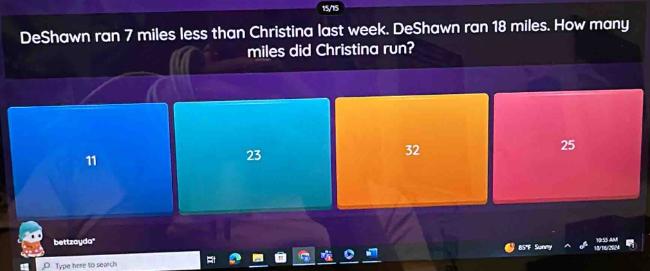 15/15
DeShawn ran 7 miles less than Christina last week. DeShawn ran 18 miles. How many
miles did Christina run?
32
25
11
23
10:55 AM
bettzayda' 10/16/2024
Type here to search 85°F Sunny