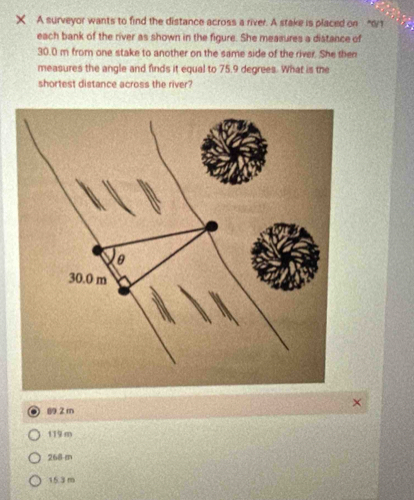 × A surveyor wants to find the distance across a river. A stake is placed on “ 0/1
each bank of the river as shown in the figure. She measures a distance of
30.0 m from one stake to another on the same side of the river. She then
measures the angle and finds it equal to 75,9 degrees. What is the
shortest distance across the river?
2 m
11 m
268-m
153 m