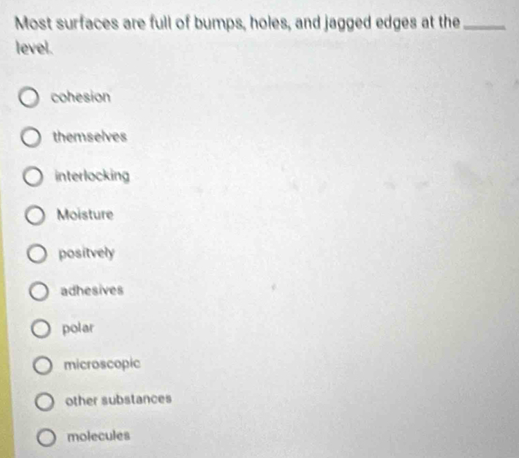 Most surfaces are full of bumps, holes, and jagged edges at the_
level.
cohesion
themselves
interlocking
Moisture
positvely
adhesives
polar
microscopic
other substances
molecules