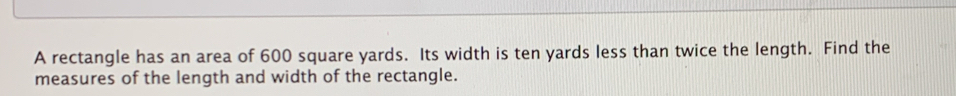 A rectangle has an area of 600 square yards. Its width is ten yards less than twice the length. Find the 
measures of the length and width of the rectangle.