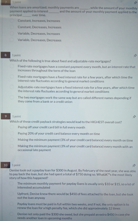 When loans are amortized, monthly payments are _, while the amount of your monthly
payment applied to interest _and the amount of your monthly payment applied to the
principal_ over time.
Constant, Increases, Increases
Constant, Decreases, Increases
Variable, Decreases, Increases
Variable, Decreases, Decreases
8 1 point
Which of the following is true about fixed and adjustable-rate mortgages?
Fixed-rate mortgages have a constant payment every month, but an interest rate that
increases throughout the term of the loan
Fixed-rate mortgages have a fixed interest rate for a few years, after which time the
interest rate fluctuates according to general market conditions
Adjustable-rate mortgages have a fixed interest rate for a few years, after which time
the interest rate fluctuates according to general market conditions
The two mortgages work the same way but are called different names depending if
they come from a bank or a credit union
9 1 point
Which of these credit payback strategies would lead to the HIGHEST overall cost?
Paying off your credit card bill in full every month
Paying 20% of your credit card balance every month on time
Making the minimum payment (3% of your credit card balance) every month on time
Making the minimum payment (3% of your credit card balance) every month with an
occasional late payment
10 1 point
Denise took out a payday loan for $300 in August. By February of the next year, she was able
to pay back the loan, but she had spent a total of $750 doing so. Whatā€™s the most likely
story of how this happened?
The minimum monthly payment for payday loans is usually only $10 or $15, so a lot of
interested accumulated
Upfront, Denise knew there would be $450 of fees attached to the loan, but she took
out the loan anyway
Payday loans must be paid in full within two weeks, and if not, the only option is to
renew the loan for a high penalty fee, which she did approximately 12 times
Denise not only paid the $300 she owed, but she prepaid an extra $450 in case she
needs another loan in upcoming months