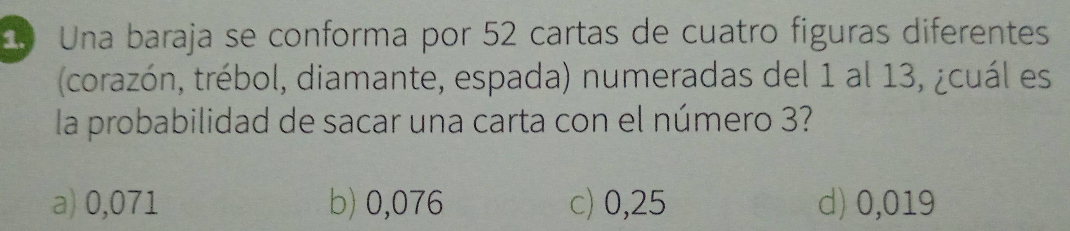 Una baraja se conforma por 52 cartas de cuatro figuras diferentes
(corazón, trébol, diamante, espada) numeradas del 1 al 13, ¿cuál es
la probabilidad de sacar una carta con el número 3?
a) 0,071 b) 0,076 c) 0,25 d) 0,019