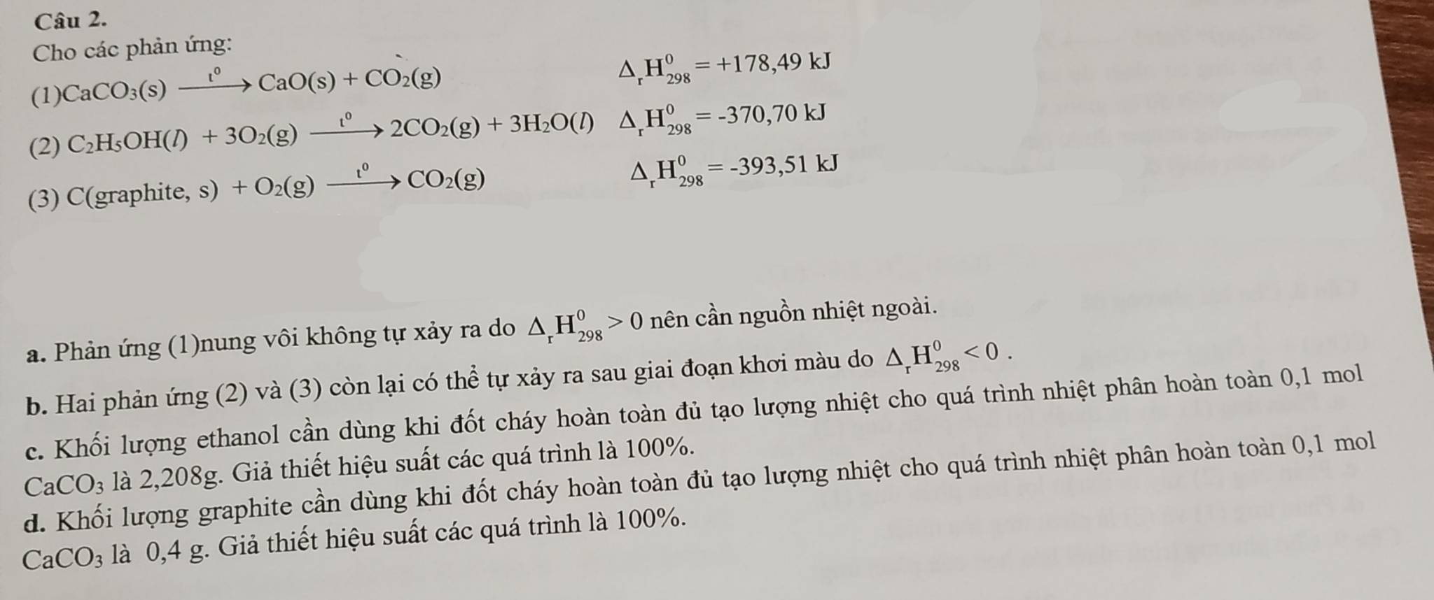 Cho các phản ứng: 
(1) CaCO_3(s)xrightarrow t^0CaO(s)+CO_2(g)
△ _rH_(298)^0=+178,49kJ
(2) C_2H_5OH(l)+3O_2(g)xrightarrow t^02CO_2(g)+3H_2O(l) △ _rH_(298)^0=-370,70kJ
(3) C(graphite,s)+O_2(g)xrightarrow l^0CO_2(g)
△ _rH_(298)^0=-393, 51kJ
a. Phản ứng (1)nung vôi không tự xảy ra do △ _rH_(298)^0>0 nên cần nguồn nhiệt ngoài. 
b. Hai phản ứng (2) và (3) còn lại có thể tự xảy ra sau giai đoạn khơi màu do △ _rH_(298)^0<0</tex>. 
c. Khối lượng ethanol cần dùng khi đốt cháy hoàn toàn đủ tạo lượng nhiệt cho quá trình nhiệt phân hoàn toàn 0,1 mol
là 2,208g. Giả thiết hiệu suất các quá trình là 100%.
CaCO_3 d. Khối lượng graphite cần dùng khi đốt cháy hoàn toàn đủ tạo lượng nhiệt cho quá trình nhiệt phân hoàn toàn 0, 1 mol
CaCO_3 là 0,4 g. Giả thiết hiệu suất các quá trình là 100%.