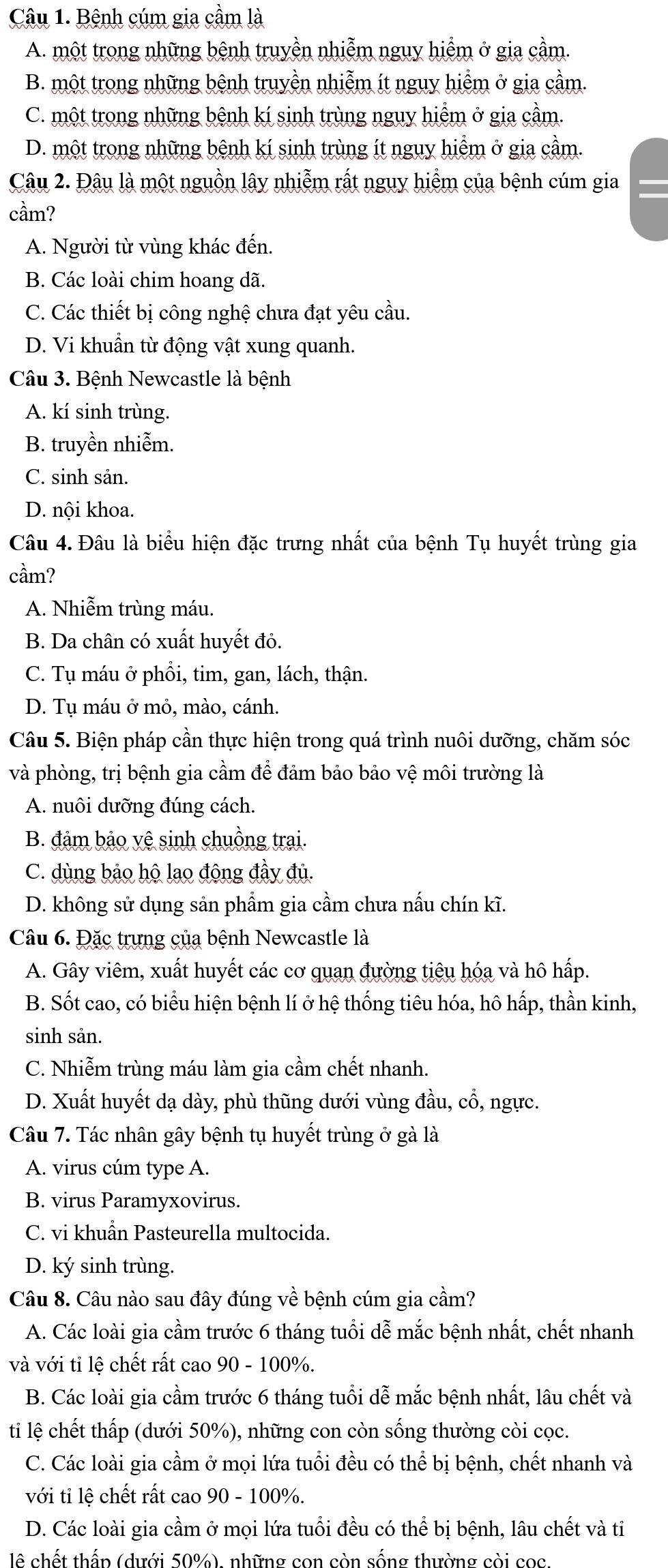 Bệnh cúm gia cầm là
A. một trong những bệnh truyền nhiễm nguy hiểm ở gia cầm.
B. một trong những bệnh truyền nhiễm ít nguy hiểm ở gia cầm.
C. một trong những bệnh kí sinh trùng nguy hiểm ở gia cầm.
D. một trong những bệnh kí sinh trùng ít nguy hiểm ở gia cầm.
Câu 2. Đâu là một nguồn lây nhiễm rất nguy hiểm của bệnh cúm gia
cầm?
A. Người từ vùng khác đến.
B. Các loài chim hoang dã.
C. Các thiết bị công nghệ chưa đạt yêu cầu.
D. Vi khuẩn từ động vật xung quanh.
Câu 3. Bệnh Newcastle là bệnh
A. kí sinh trùng.
B. truyền nhiễm.
C. sinh sản.
D. nội khoa.
Câu 4. Đâu là biểu hiện đặc trưng nhất của bệnh Tụ huyết trùng gia
cầm?
A. Nhiễm trùng máu.
B. Da chân có xuất huyết đỏ.
C. Tụ máu ở phổi, tim, gan, lách, thận.
D. Tụ máu ở mỏ, mào, cánh.
Câu 5. Biện pháp cần thực hiện trong quá trình nuôi dưỡng, chăm sóc
và phòng, trị bệnh gia cầm để đảm bảo bảo vệ môi trường là
A. nuôi dưỡng đúng cách.
B. đảm bảo vệ sinh chuồng trai.
C. dùng bảo hộ lao động đầy đủ.
D. không sử dụng sản phẩm gia cầm chưa nấu chín kĩ.
Câu 6. Đặc trưng của bệnh Newcastle là
A. Gây viêm, xuất huyết các cơ quan đường tiêu hóa và hô hấp.
B. Sốt cao, có biểu hiện bệnh lí ở hệ thống tiêu hóa, hô hấp, thần kinh,
sinh sản.
C. Nhiễm trùng máu làm gia cầm chết nhanh.
D. Xuất huyết dạ dày, phù thũng dưới vùng đầu, cổ, ngực.
Câu 7. Tác nhân gây bệnh tụ huyết trùng ở gà là
A. virus cúm type A.
B. virus Paramyxovirus.
C. vi khuẩn Pasteurella multocida.
D. ký sinh trùng.
Câu 8. Câu nào sau đây đúng về bệnh cúm gia cầm?
A. Các loài gia cầm trước 6 tháng tuổi dễ mắc bệnh nhất, chết nhanh
và với tỉ lệ chết rất cao 90 - 100%.
B. Các loài gia cầm trước 6 tháng tuổi dễ mắc bệnh nhất, lâu chết và
ti lệ chết thấp (dưới 50%), những con còn sống thường còi cọc.
C. Các loài gia cầm ở mọi lứa tuổi đều có thể bị bệnh, chết nhanh và
với ti lệ chết rất cao 90 - 100%.
D. Các loài gia cầm ở mọi lứa tuổi đều có thể bị bệnh, lâu chết và ti
lê chết thấp (dưới 50%), những con còn sống thường còi cọc