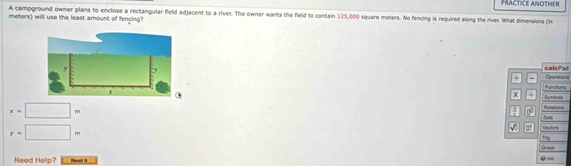 PRACTICE ANOTHER 
A campground owner plans to enclose a rectangular field adjacent to a river. The owner wants the field to contain 125,000 square meters. No fencing is required along the river. What dimensions (in 
meters) will use the least amount of fencing? 
calcPad 
+ - Operations 
Functions 
+ Symbols
x=□ m
Relations 
00 Sets
y=□ m
√ 0! Vectors 
Trg 
Greek 
Need Help? Read it