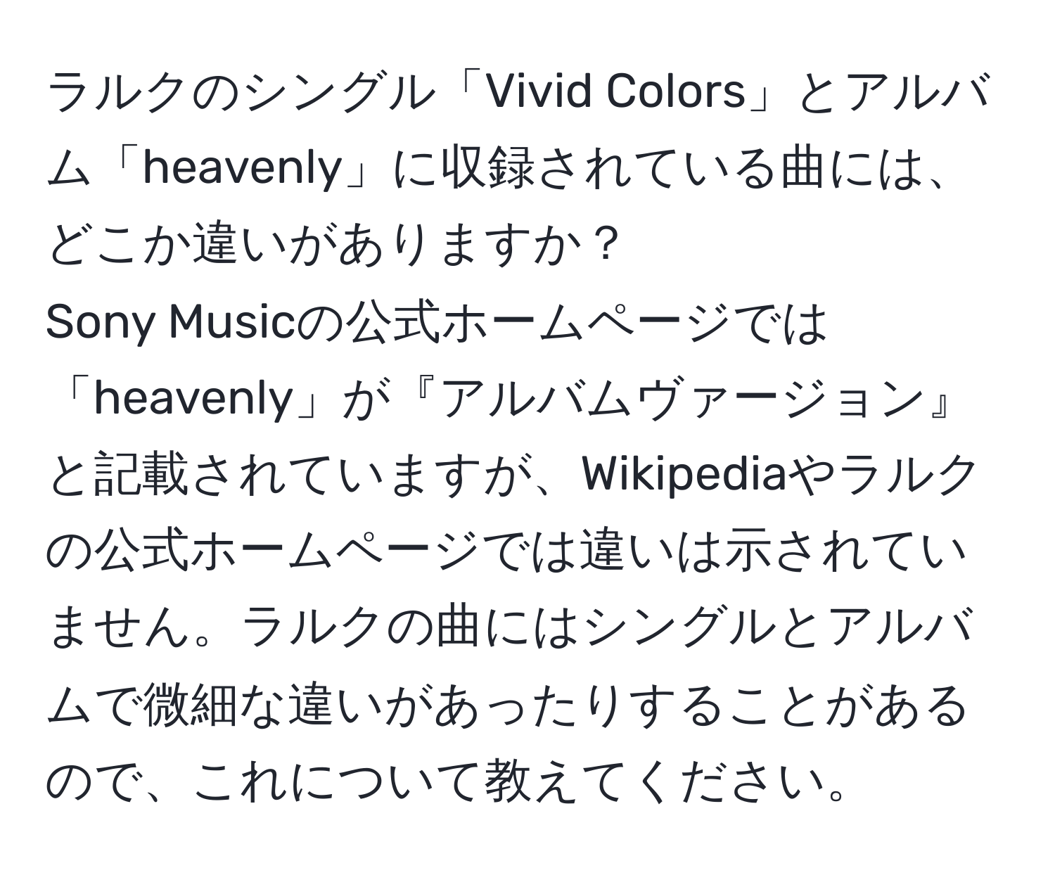 ラルクのシングル「Vivid Colors」とアルバム「heavenly」に収録されている曲には、どこか違いがありますか？  
Sony Musicの公式ホームページでは「heavenly」が『アルバムヴァージョン』と記載されていますが、Wikipediaやラルクの公式ホームページでは違いは示されていません。ラルクの曲にはシングルとアルバムで微細な違いがあったりすることがあるので、これについて教えてください。