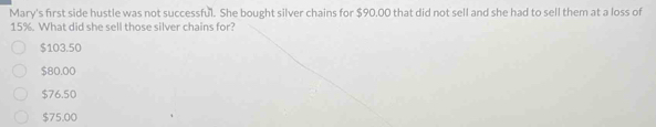 Mary's first side hustle was not successful. She bought silver chains for $90.00 that did not sell and she had to sell them at a loss of
15%. What did she sell those silver chains for?
$103.50
$80.00
$76.50
$75.00