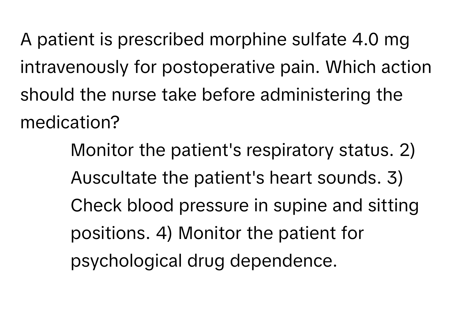 A patient is prescribed morphine sulfate 4.0 mg intravenously for postoperative pain. Which action should the nurse take before administering the medication?

1) Monitor the patient's respiratory status. 2) Auscultate the patient's heart sounds. 3) Check blood pressure in supine and sitting positions. 4) Monitor the patient for psychological drug dependence.