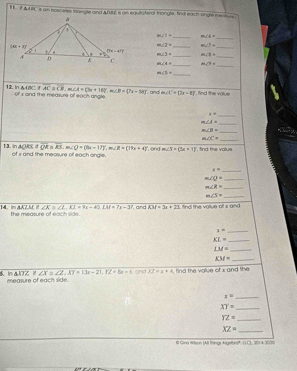 [f △ ABC is an isosceles triangle and △ DBE is an equilateral triangle, find each angle measure .
_
m∠ 1= _ m∠ 6=
_
m∠ 2= _ m∠ 7=
m∠ 3= _ m∠ 8=
_
m∠ 4= _ m∠ 9=
_
_
m∠ 5=
12. In △ ABC if overline AC≌ overline CB,m∠ A=(3x+18)^circ ,m∠ B=(7x-58)^circ  , and m∠ C=(2x-8)^circ  , find the value
of x and the measure of each angle.
x= _
m∠ A= _
m∠ B=
_
_
m∠ C=
13. In △ QRS,ifoverline QR≌ overline RS,m∠ Q=(8x-17)^circ ,m∠ R=(19x+4)^circ  , and m∠ S=(5x+1)^circ  , find the value
of x and the measure of each angle.
x= _
_ m∠ Q=
m∠ R= _
_ m∠ S=
14. In △ KLM, if ∠ K≌ ∠ L,KL=9x-40,LM=7x-37 , and KM=3x+23 , find the value of x and
the measure of each side.
x= _
KL= _
LM= _
KM= _
5. In △ XYZ, if ∠ X≌ ∠ Z,XY=13x-21,YZ=8x-6 and XZ=x+4 , find the value of x and the
measure of each side.
_ x=
XY= _
YZ= _
_ XZ=
© Gina Wilson (All Things Algebra®, LLC), 2014-2020