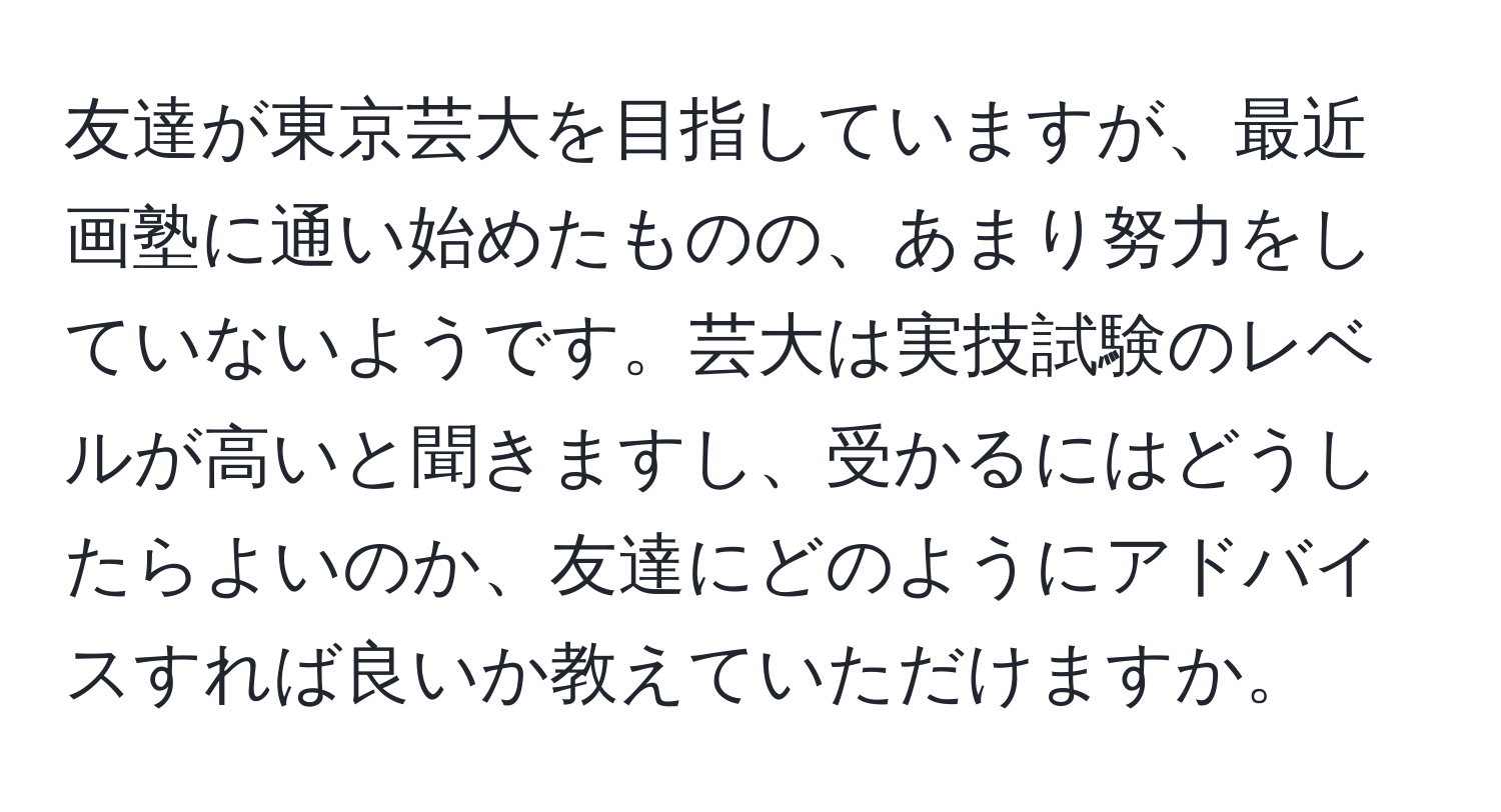 友達が東京芸大を目指していますが、最近画塾に通い始めたものの、あまり努力をしていないようです。芸大は実技試験のレベルが高いと聞きますし、受かるにはどうしたらよいのか、友達にどのようにアドバイスすれば良いか教えていただけますか。