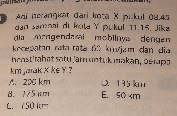 Adi berangkat dari kota X pukul 08.45
dan sampai di kota Y pukul 11.15. Jika
dia mengendarai mobilnya dengan
kecepatan rata-rata 60 km/jam dan dia
beristirahat satu jam untuk makan, berapa
km jarak X ke Y ?
A. 200 km D. 135 km
B. 175 km E. 90 km
C. 150 km