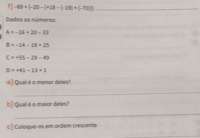 -69+ -20-[+18-(-19)+(-70)] _ 
Dados os números:
A=-16+20-33
B=-14-18+25
C=+55-29-49
D=+41-13+1
a) Qual é o menor deles? 
_ 
_ 
b) Qual é o maior deles? 
__ 
c) Coloque-as em ordem crescente. 
_