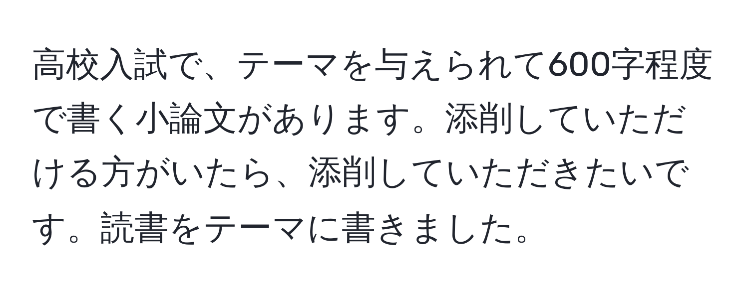 高校入試で、テーマを与えられて600字程度で書く小論文があります。添削していただける方がいたら、添削していただきたいです。読書をテーマに書きました。