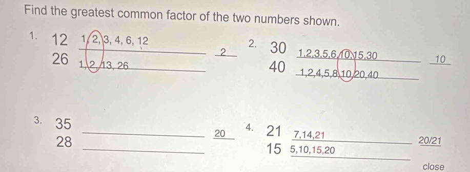 Find the greatest common factor of the two numbers shown. 
1. beginarrayr 1212,1/2,3,4,6,12 261,6,121endarray 
^ 
2. 
2 30
40  (1,2,3,5,6,10,30)/1,2,4,5,8,10,20,40 frac 10
3. 35 _ 7, 14, 21
20 4. 21
28
20/21
_ 15 5, 10, 15, 20
close